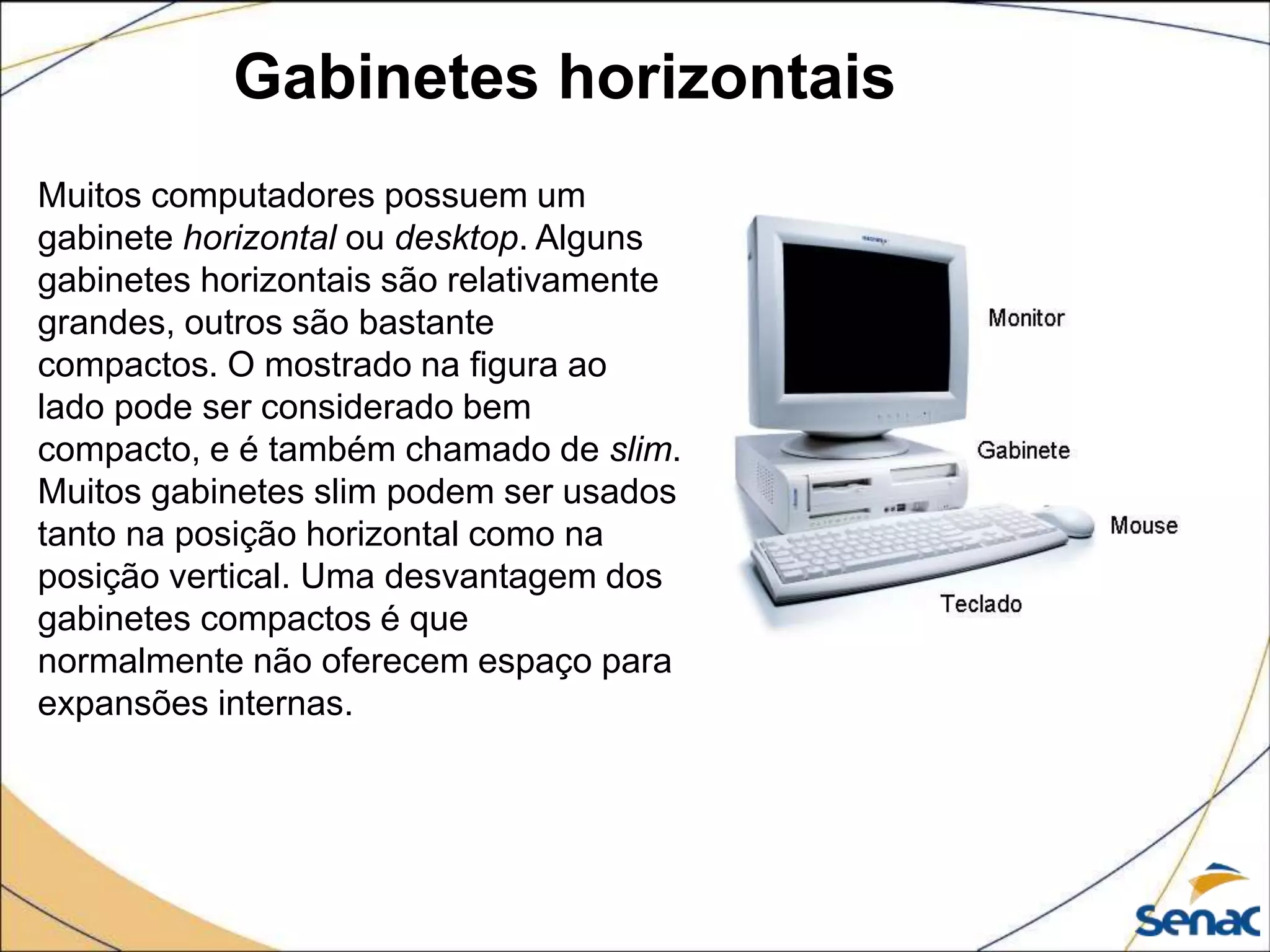 Gabinetes horizontais
Muitos computadores possuem um
gabinete horizontal ou desktop. Alguns
gabinetes horizontais são relativamente
grandes, outros são bastante
compactos. O mostrado na figura ao
lado pode ser considerado bem
compacto, e é também chamado de slim.
Muitos gabinetes slim podem ser usados
tanto na posição horizontal como na
posição vertical. Uma desvantagem dos
gabinetes compactos é que
normalmente não oferecem espaço para
expansões internas.
 