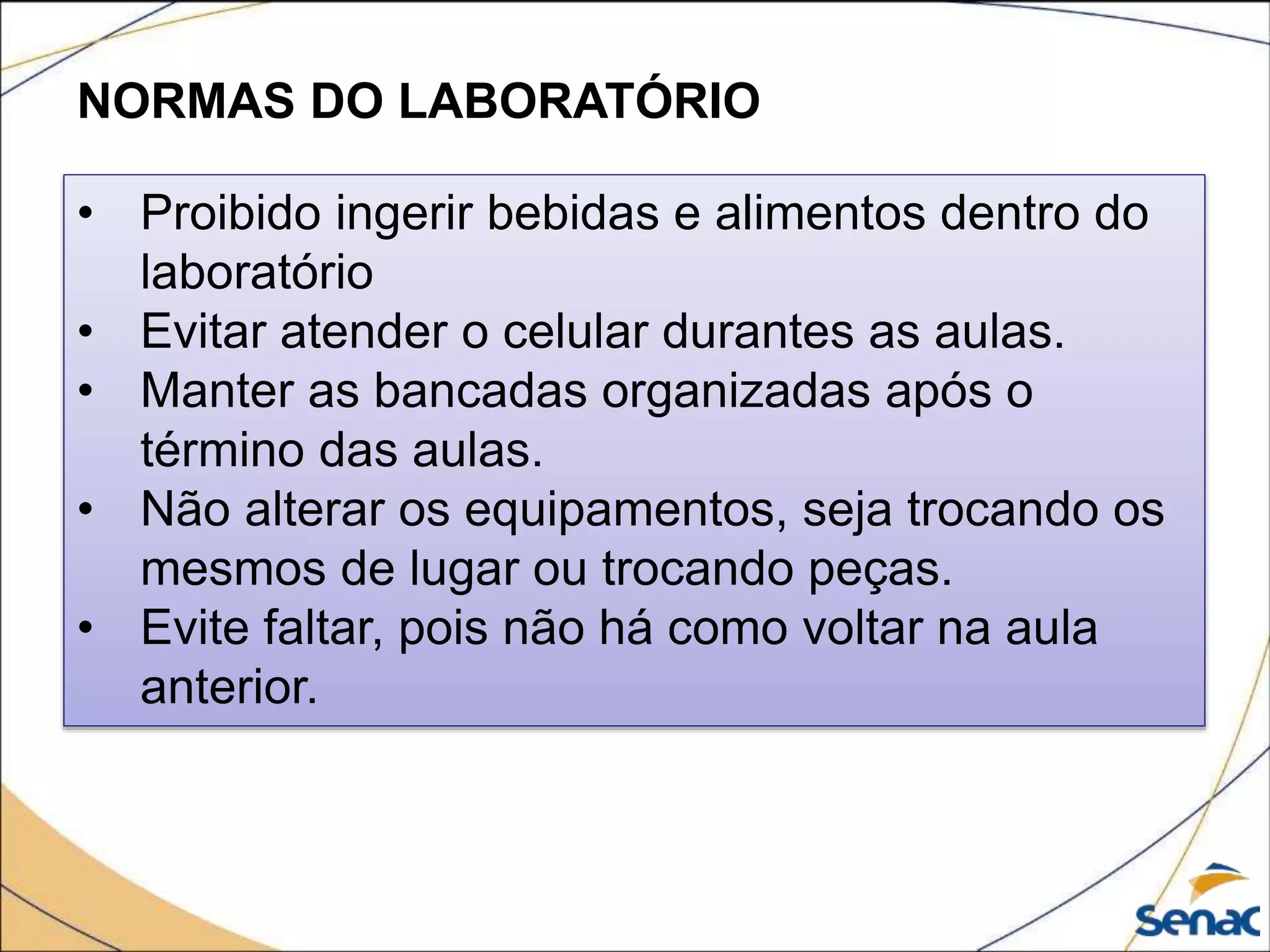NORMAS DO LABORATÓRIO
• Proibido ingerir bebidas e alimentos dentro do
laboratório
• Evitar atender o celular durantes as aulas.
• Manter as bancadas organizadas após o
término das aulas.
• Não alterar os equipamentos, seja trocando os
mesmos de lugar ou trocando peças.
• Evite faltar, pois não há como voltar na aula
anterior.
 