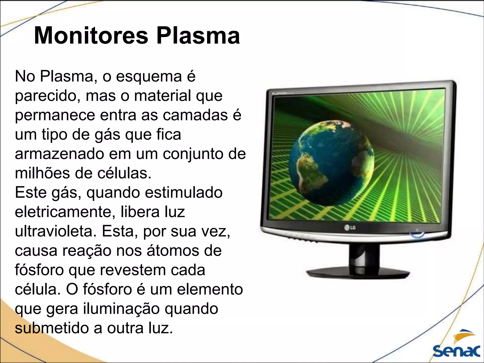 Monitores Plasma
No Plasma, o esquema é
parecido, mas o material que
permanece entra as camadas é
um tipo de gás que fica
armazenado em um conjunto de
milhões de células.
Este gás, quando estimulado
eletricamente, libera luz
ultravioleta. Esta, por sua vez,
causa reação nos átomos de
fósforo que revestem cada
célula. O fósforo é um elemento
que gera iluminação quando
submetido a outra luz.
 