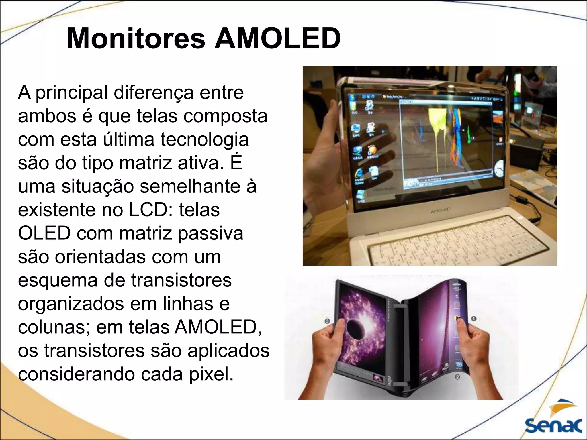 Monitores AMOLED
A principal diferença entre
ambos é que telas composta
com esta última tecnologia
são do tipo matriz ativa. É
uma situação semelhante à
existente no LCD: telas
OLED com matriz passiva
são orientadas com um
esquema de transistores
organizados em linhas e
colunas; em telas AMOLED,
os transistores são aplicados
considerando cada pixel.
 