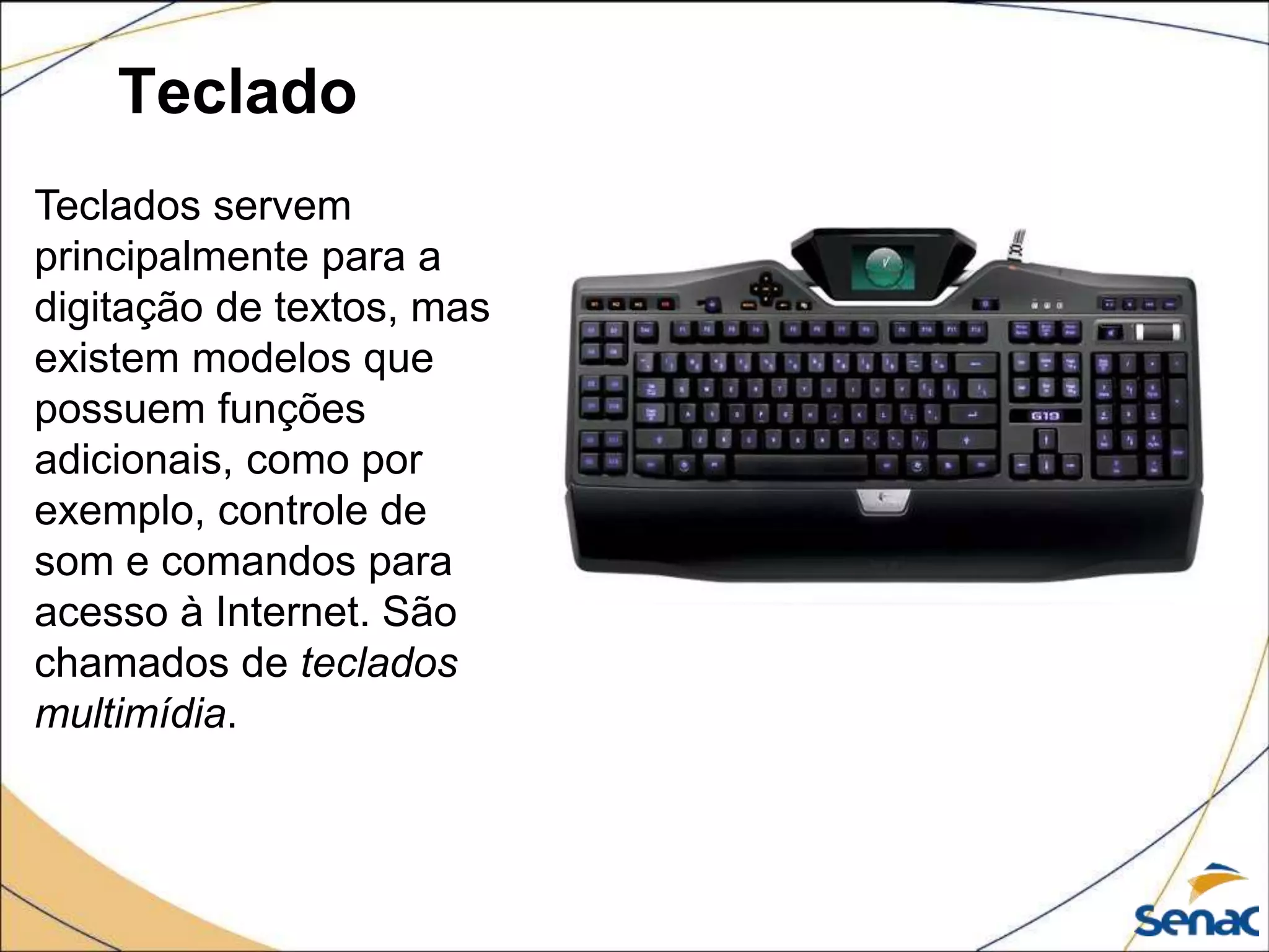 Teclado
Teclados servem
principalmente para a
digitação de textos, mas
existem modelos que
possuem funções
adicionais, como por
exemplo, controle de
som e comandos para
acesso à Internet. São
chamados de teclados
multimídia.
 