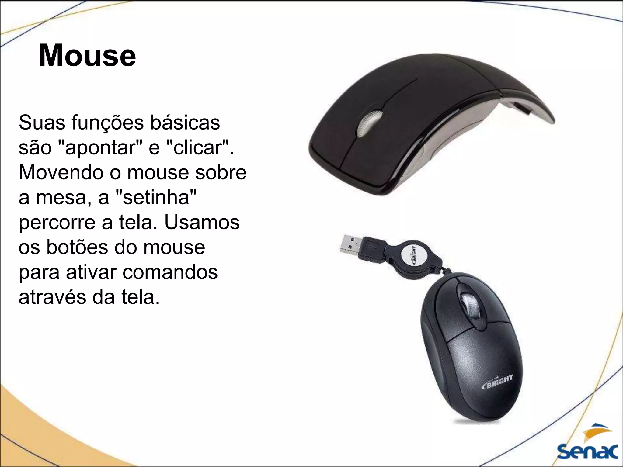 Mouse
Suas funções básicas
são "apontar" e "clicar".
Movendo o mouse sobre
a mesa, a "setinha"
percorre a tela. Usamos
os botões do mouse
para ativar comandos
através da tela.
 