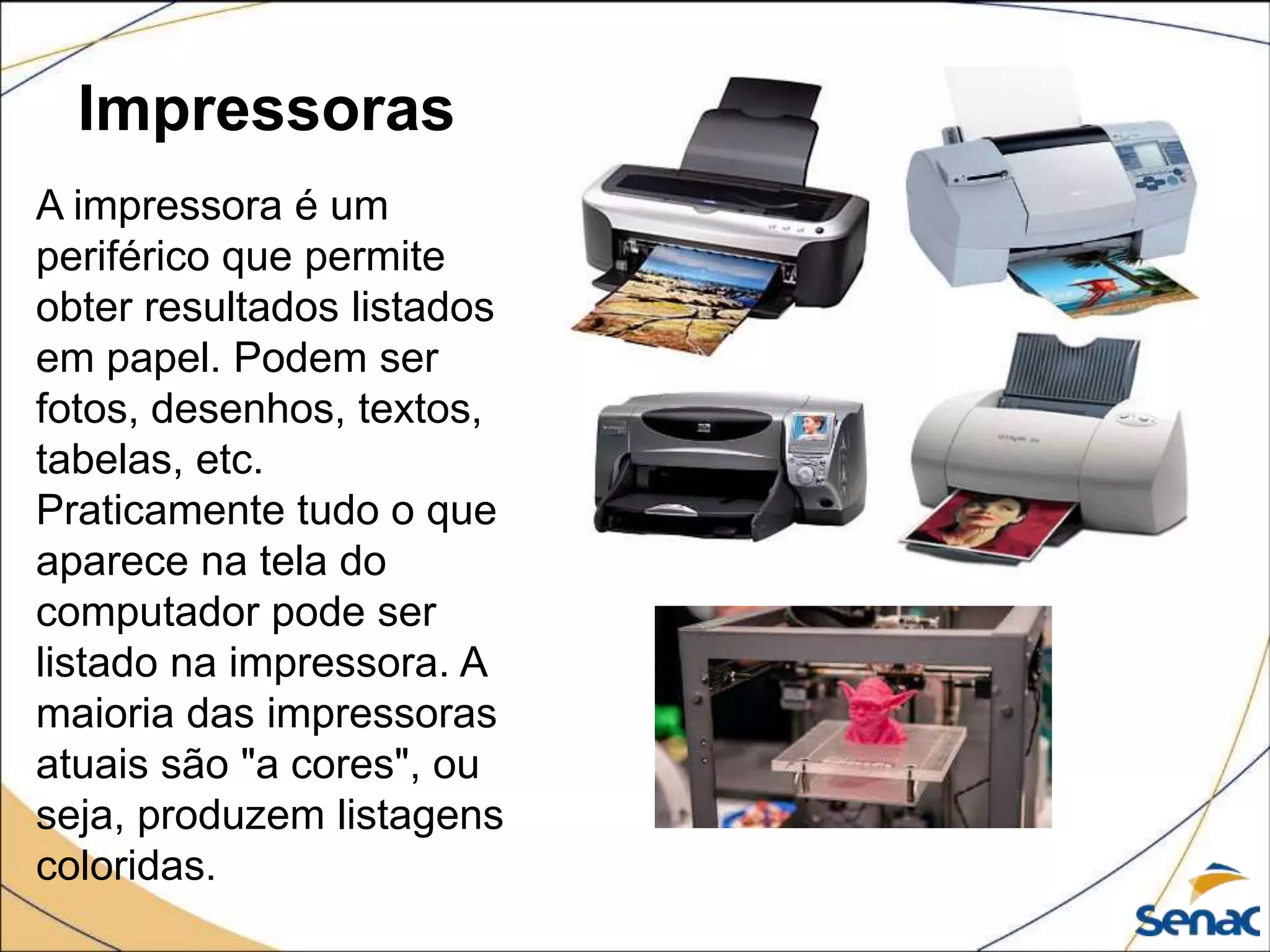 Impressoras
A impressora é um
periférico que permite
obter resultados listados
em papel. Podem ser
fotos, desenhos, textos,
tabelas, etc.
Praticamente tudo o que
aparece na tela do
computador pode ser
listado na impressora. A
maioria das impressoras
atuais são "a cores", ou
seja, produzem listagens
coloridas.
 