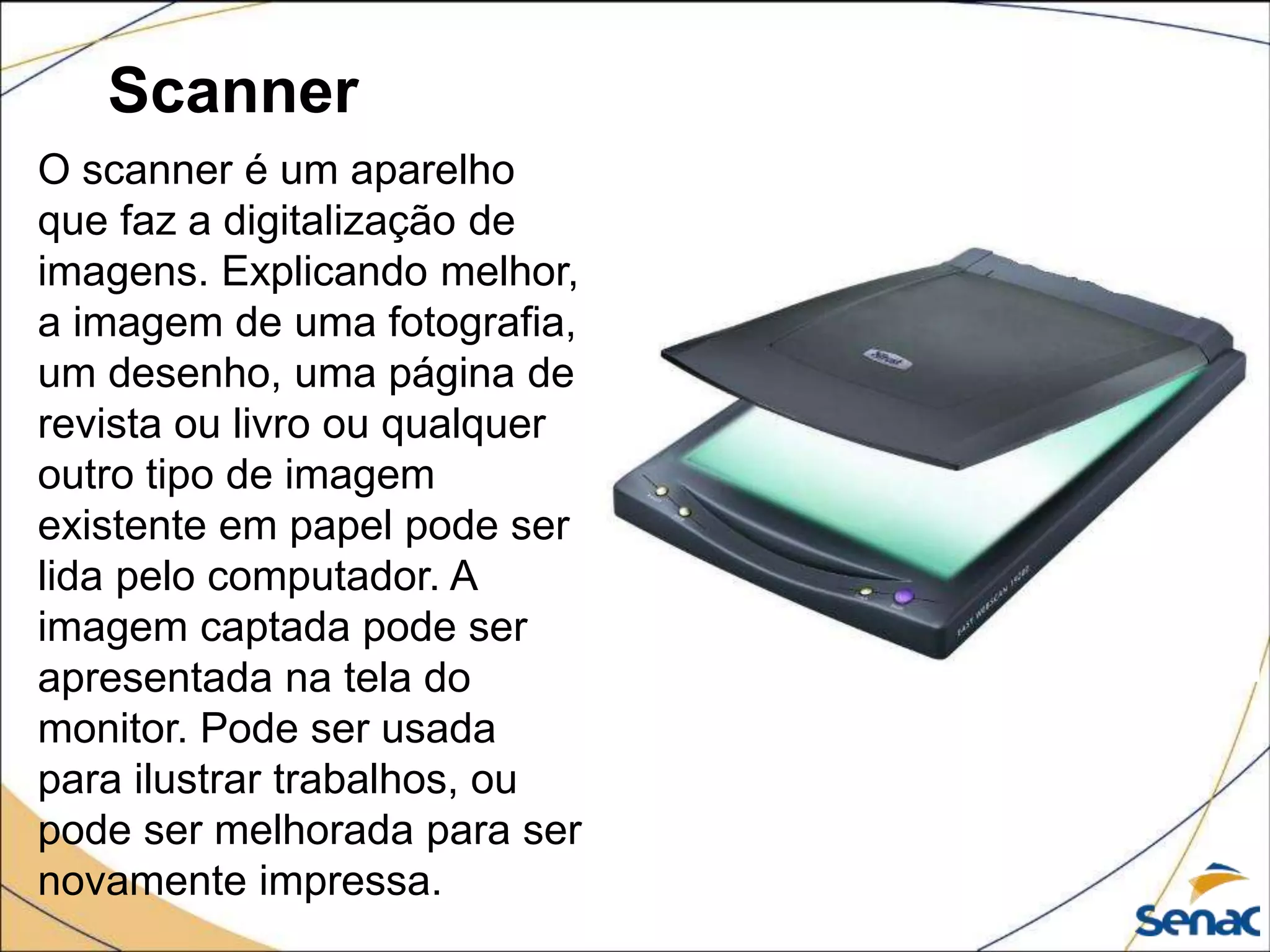 Scanner
O scanner é um aparelho
que faz a digitalização de
imagens. Explicando melhor,
a imagem de uma fotografia,
um desenho, uma página de
revista ou livro ou qualquer
outro tipo de imagem
existente em papel pode ser
lida pelo computador. A
imagem captada pode ser
apresentada na tela do
monitor. Pode ser usada
para ilustrar trabalhos, ou
pode ser melhorada para ser
novamente impressa.
 