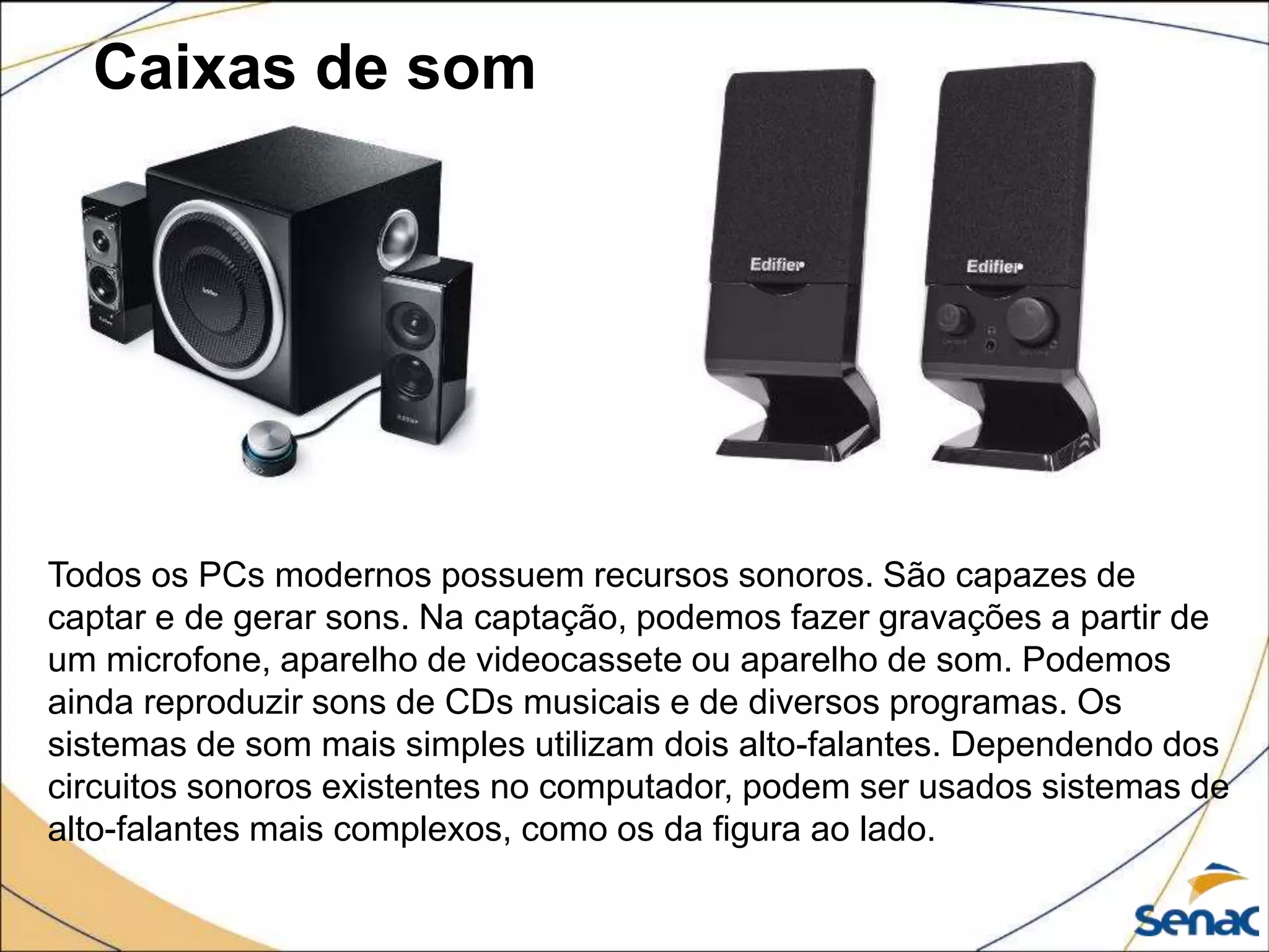 Caixas de som
Todos os PCs modernos possuem recursos sonoros. São capazes de
captar e de gerar sons. Na captação, podemos fazer gravações a partir de
um microfone, aparelho de videocassete ou aparelho de som. Podemos
ainda reproduzir sons de CDs musicais e de diversos programas. Os
sistemas de som mais simples utilizam dois alto-falantes. Dependendo dos
circuitos sonoros existentes no computador, podem ser usados sistemas de
alto-falantes mais complexos, como os da figura ao lado.
 
