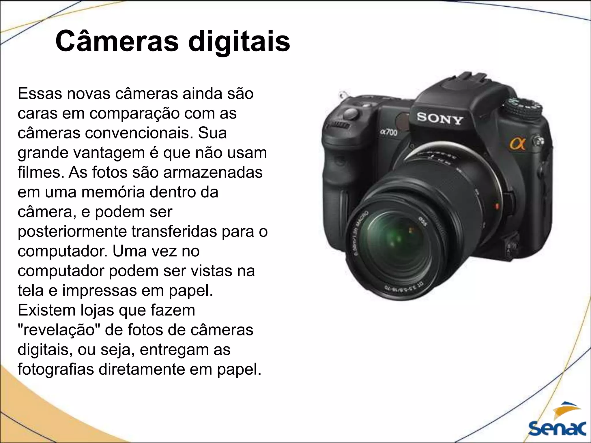 Câmeras digitais
Essas novas câmeras ainda são
caras em comparação com as
câmeras convencionais. Sua
grande vantagem é que não usam
filmes. As fotos são armazenadas
em uma memória dentro da
câmera, e podem ser
posteriormente transferidas para o
computador. Uma vez no
computador podem ser vistas na
tela e impressas em papel.
Existem lojas que fazem
"revelação" de fotos de câmeras
digitais, ou seja, entregam as
fotografias diretamente em papel.
 