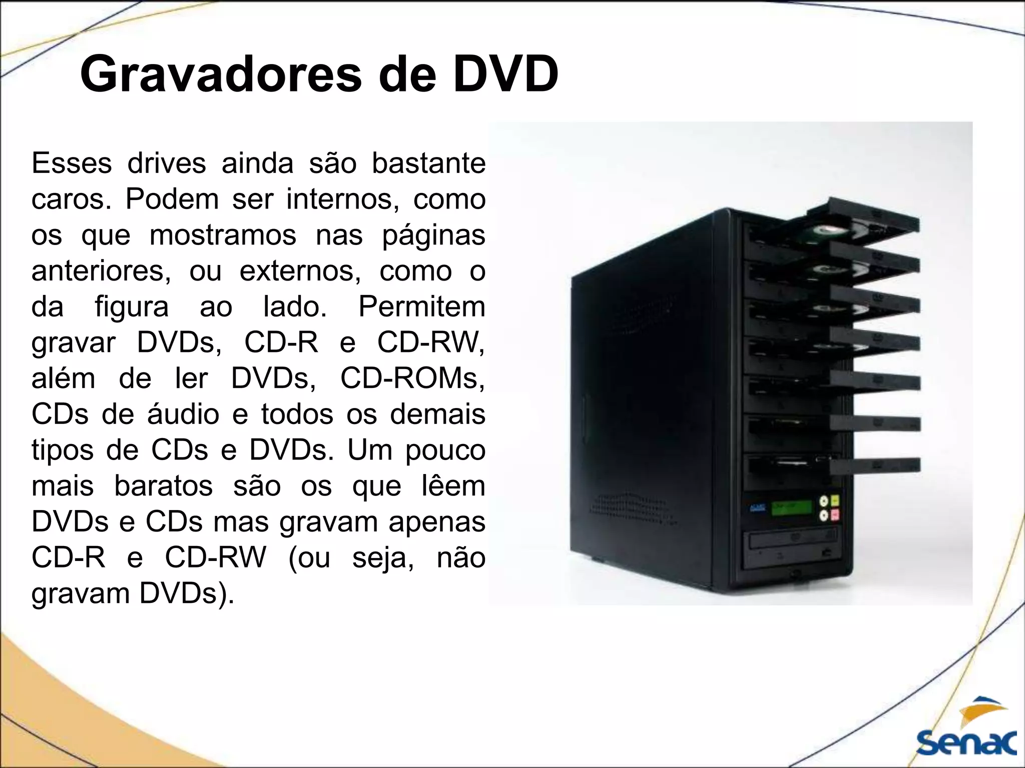 Gravadores de DVD
Esses drives ainda são bastante
caros. Podem ser internos, como
os que mostramos nas páginas
anteriores, ou externos, como o
da figura ao lado. Permitem
gravar DVDs, CD-R e CD-RW,
além de ler DVDs, CD-ROMs,
CDs de áudio e todos os demais
tipos de CDs e DVDs. Um pouco
mais baratos são os que lêem
DVDs e CDs mas gravam apenas
CD-R e CD-RW (ou seja, não
gravam DVDs).
 