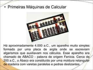• Primeiras Máquinas de Calcular
Há aproximadamente 4.000 a.C., um aparelho muito simples
formado por uma placa de argila onde se escreviam
algarismos que auxiliavam nos cálculos. Esse aparelho era
chamado de ÁBACO - palavra de origem Fenícia. Cerca de
200 a.C., o Ábaco era constituído por uma moldura retangular
de madeira com varetas paralelas e pedras deslizantes.
 