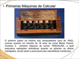 • Primeiras Máquinas de Calcular
O próximo passo na história dos computadores (ano de 1642),
ocorreu quando um francês de 18 anos de nome Blaise Pascal,
inventou a primeira máquina de somar: PASCALINA, a qual
executava operações aritméticas quando se giravam os discos
interligados, sendo assim a precursora das calculadoras mecânicas.
 