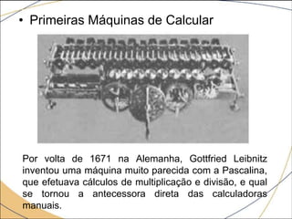 • Primeiras Máquinas de Calcular
Por volta de 1671 na Alemanha, Gottfried Leibnitz
inventou uma máquina muito parecida com a Pascalina,
que efetuava cálculos de multiplicação e divisão, e qual
se tornou a antecessora direta das calculadoras
manuais.
 