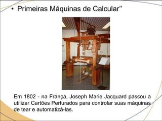 • Primeiras Máquinas de Calcular’’
Em 1802 - na França, Joseph Marie Jacquard passou a
utilizar Cartões Perfurados para controlar suas máquinas
de tear e automatizá-las.
 