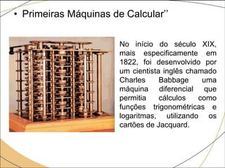 • Primeiras Máquinas de Calcular’’
No início do século XIX,
mais especificamente em
1822, foi desenvolvido por
um cientista inglês chamado
Charles Babbage uma
máquina diferencial que
permitia cálculos como
funções trigonométricas e
logaritmas, utilizando os
cartões de Jacquard.
 