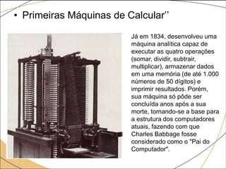 • Primeiras Máquinas de Calcular’’
Já em 1834, desenvolveu uma
máquina analítica capaz de
executar as quatro operações
(somar, dividir, subtrair,
multiplicar), armazenar dados
em uma memória (de até 1.000
números de 50 dígitos) e
imprimir resultados. Porém,
sua máquina só pôde ser
concluída anos após a sua
morte, tornando-se a base para
a estrutura dos computadores
atuais, fazendo com que
Charles Babbage fosse
considerado como o "Pai do
Computador".
 