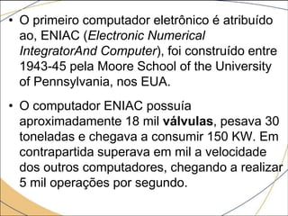 • O primeiro computador eletrônico é atribuído
ao, ENIAC (Electronic Numerical
IntegratorAnd Computer), foi construído entre
1943-45 pela Moore School of the University
of Pennsylvania, nos EUA.
• O computador ENIAC possuía
aproximadamente 18 mil válvulas, pesava 30
toneladas e chegava a consumir 150 KW. Em
contrapartida superava em mil a velocidade
dos outros computadores, chegando a realizar
5 mil operações por segundo.
 