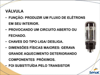 VÁLVULA
• FUNÇÃO: PRODUZIR UM FLUXO DE ELÉTRONS
EM SEU INTERIOR.
• PROVOCANDO UM CIRCUITO ABERTO OU
FECHADO.
• CHAVES DO TIPO LIGA/ DESLIGA.
• DIMENSÕES FÍSICAS MAIORES: GERAVA
GRANDE AQUECIMENTO DETERIORANDO
COMPONENTES PRÓXIMOS.
• FOI SUBSTITUÍDA PELO TRANSISTOR
 