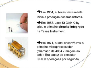 Em 1954, a Texas Instruments
inicia a produção dos transistores.
Em 1958, Jack St Clair Kilby
criou o primeiro circuito integrado
na Texas Instrument.
Em 1971, a Intel desenvolveu o
primeiro microprocessador
(chamado de 4004 - imagem ao
lado). Era capaz de executar
60.000 operações por segundo.
 