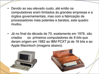 • Devido ao seu elevado custo, até então os
computadores eram limitados às grandes empresas e a
órgãos governamentais, mas com a fabricação de
processadores mais potentes e baratos, este quadro
mudou.
• Já no final da década de 70, exatamente em 1978, são
criados os primeiros computadores de 8 bits que
deram origem em 1982 ao IBM PCXT já de 16 bits e ao
Apple Macintoch (imagens abaixo).
 