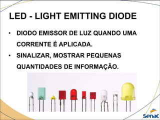 LED - LIGHT EMITTING DIODE
• DIODO EMISSOR DE LUZ QUANDO UMA
CORRENTE É APLICADA.
• SINALIZAR, MOSTRAR PEQUENAS
QUANTIDADES DE INFORMAÇÃO.
 