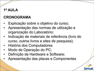 1ª AULA
CRONOGRAMA
• Explicação sobre o objetivo do curso;
• Apresentação das normas de utilização e
organização do Laboratório;
• Indicação de materiais de referência (livro do
curso, outros livros e sites de pesquisa);
• História dos Computadores
• Modo de Operação do PC;
• Definição de Hardware e Software;
• Apresentação das placas e Componentes
 