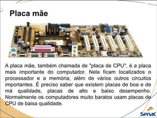Placa mãe
A placa mãe, também chamada de "placa de CPU", é a placa
mais importante do computador. Nela ficam localizados o
processador e a memória, além de vários outros circuitos
importantes. É preciso saber que existem placas de boa e de
má qualidade, placas de alto e baixo desempenho.
Normalmente os computadores muito baratos usam placas de
CPU de baixa qualidade.
 