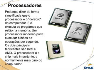 Processadores
Podemos dizer de forma
simplificada que o
processador é o "cérebro"
do computador. Ele
executa os programas que
estão na memória. Um
processador moderno pode
executar bilhões de
operações por segundo.
Os dois principais
fabricantes são Intel e
AMD. O processador é o
chip mais importante, e
normalmente mais caro do
computador.
 
