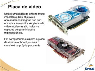 Placa de vídeo
Esta é uma placa de circuito muito
importante. Seu objetivo é
apresentar as imagens que são
enviadas ao monitor. As placas de
vídeo modernas são inclusive
capazes de gerar imagens
tridimensionais.
Em computadores simples a placa
de vídeo é onboard, ou seja o
circuito é na própria placa mãe
 