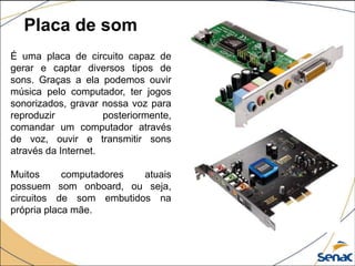Placa de som
É uma placa de circuito capaz de
gerar e captar diversos tipos de
sons. Graças a ela podemos ouvir
música pelo computador, ter jogos
sonorizados, gravar nossa voz para
reproduzir posteriormente,
comandar um computador através
de voz, ouvir e transmitir sons
através da Internet.
Muitos computadores atuais
possuem som onboard, ou seja,
circuitos de som embutidos na
própria placa mãe.
 