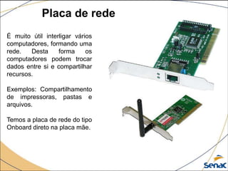 Placa de rede
É muito útil interligar vários
computadores, formando uma
rede. Desta forma os
computadores podem trocar
dados entre si e compartilhar
recursos.
Exemplos: Compartilhamento
de impressoras, pastas e
arquivos.
Temos a placa de rede do tipo
Onboard direto na placa mãe.
 