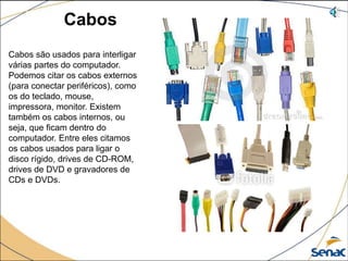 Cabos
Cabos são usados para interligar
várias partes do computador.
Podemos citar os cabos externos
(para conectar periféricos), como
os do teclado, mouse,
impressora, monitor. Existem
também os cabos internos, ou
seja, que ficam dentro do
computador. Entre eles citamos
os cabos usados para ligar o
disco rígido, drives de CD-ROM,
drives de DVD e gravadores de
CDs e DVDs.
 