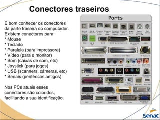 Conectores traseiros
É bom conhecer os conectores
da parte traseira do computador.
Existem conectores para:
* Mouse
* Teclado
* Paralela (para impressora)
* Vídeo (para o monitor)
* Som (caixas de som, etc)
* Joystick (para jogos)
* USB (scanners, câmeras, etc)
* Seriais (periféricos antigos)
Nos PCs atuais esses
conectores são coloridos,
facilitando a sua identificação.
 