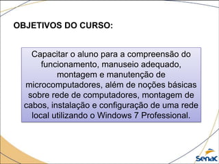 OBJETIVOS DO CURSO:
Capacitar o aluno para a compreensão do
funcionamento, manuseio adequado,
montagem e manutenção de
microcomputadores, além de noções básicas
sobre rede de computadores, montagem de
cabos, instalação e configuração de uma rede
local utilizando o Windows 7 Professional.
 