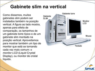 Gabinete slim na vertical
Como dissemos, muitos
gabinetes slim podem ser
instalados também na posição
vertical. A figura ao lado mostra,
apenas para efeito de
comparação, os tamanhos de
um gabinete torre típico e de um
gabinete slim montado na
posição vertical. Aproveitamos
para mostrar também um tipo de
monitor que está se tornando
cada vez mais comum: o
monitor LCD (Liquid Crystal
Display), ou monitor de cristal
líquido.
 