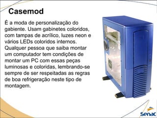 Casemod
É a moda de personalização do
gabiente. Usam gabinetes coloridos,
com tampas de acrílico, luzes neon e
vários LEDs coloridos internos.
Qualquer pessoa que saiba montar
um computador tem condições de
montar um PC com essas peças
luminosas e coloridas, lembrando-se
sempre de ser respeitadas as regras
de boa refrigeração neste tipo de
montagem.
 