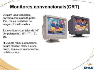Monitores convencionais(CRT)
Utilizam uma tecnologia
parecida com a usada pelas
TVs, mas a qualidade da
imagem é muito melhor.
Ex: monitores com telas de 14"
(14 polegadas), 15", 17", 19",
etc.
Quanto maior é o tamanho
de um monitor, maior é o seu
preço, assim como ocorre com
os televisores.
 