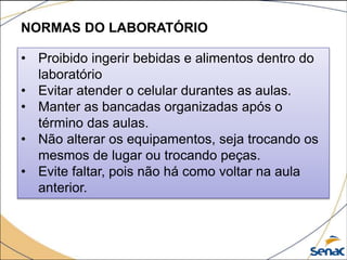 NORMAS DO LABORATÓRIO
• Proibido ingerir bebidas e alimentos dentro do
laboratório
• Evitar atender o celular durantes as aulas.
• Manter as bancadas organizadas após o
término das aulas.
• Não alterar os equipamentos, seja trocando os
mesmos de lugar ou trocando peças.
• Evite faltar, pois não há como voltar na aula
anterior.
 