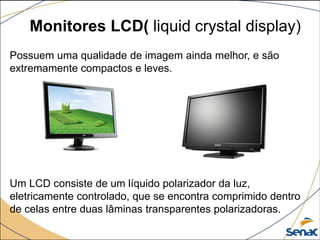 Monitores LCD( liquid crystal display)
Possuem uma qualidade de imagem ainda melhor, e são
extremamente compactos e leves.
Um LCD consiste de um líquido polarizador da luz,
eletricamente controlado, que se encontra comprimido dentro
de celas entre duas lâminas transparentes polarizadoras.
 