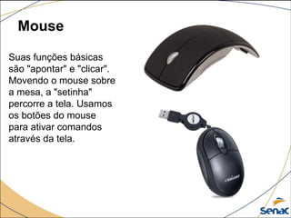 Mouse
Suas funções básicas
são "apontar" e "clicar".
Movendo o mouse sobre
a mesa, a "setinha"
percorre a tela. Usamos
os botões do mouse
para ativar comandos
através da tela.
 