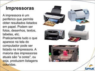 Impressoras
A impressora é um
periférico que permite
obter resultados listados
em papel. Podem ser
fotos, desenhos, textos,
tabelas, etc.
Praticamente tudo o que
aparece na tela do
computador pode ser
listado na impressora. A
maioria das impressoras
atuais são "a cores", ou
seja, produzem listagens
coloridas.
 