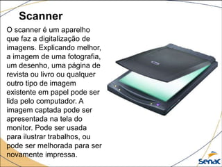Scanner
O scanner é um aparelho
que faz a digitalização de
imagens. Explicando melhor,
a imagem de uma fotografia,
um desenho, uma página de
revista ou livro ou qualquer
outro tipo de imagem
existente em papel pode ser
lida pelo computador. A
imagem captada pode ser
apresentada na tela do
monitor. Pode ser usada
para ilustrar trabalhos, ou
pode ser melhorada para ser
novamente impressa.
 