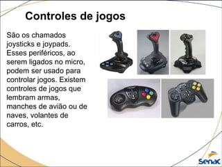 Controles de jogos
São os chamados
joysticks e joypads.
Esses periféricos, ao
serem ligados no micro,
podem ser usado para
controlar jogos. Existem
controles de jogos que
lembram armas,
manches de avião ou de
naves, volantes de
carros, etc.
 