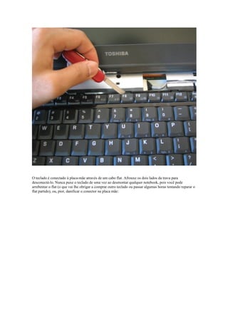 O teclado é conectado à placa-mãe através de um cabo flat. Afrouxe os dois lados da trava para
desconectá-lo. Nunca puxe o teclado de uma vez ao desmontar qualquer notebook, pois você pode
arrebentar o flat (o que vai lhe obrigar a comprar outro teclado ou passar algumas horas tentando reparar o
flat partido), ou, pior, danificar o conector na placa mãe:
 