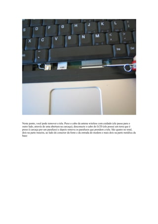 Neste ponto, você pode remover a tela. Puxe o cabo da antena wireless com cuidado (ele passa para o
outro lado, através de uma abertura na carcaça), desconecte o cabo do LCD (ele possui um terra que é
preso à carcaça por um parafuso) e depois remova os parafusos que prendem a tela. São quatro no total,
dois na parte traseira, ao lado do conector da fonte e da entrada do modem e mais dois na parte metálica da
base:
 