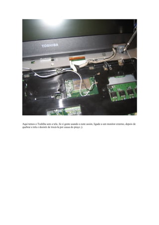 Aqui temos o Toshiba sem a tela. Já vi gente usando o note assim, ligado a um monitor externo, depois de
quebrar a tela e desistir de trocá-la por causa do preço ;).
 