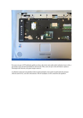 Em casos em que o LCD realmente quebra ou trinca, não existe outra saída senão realmente trocar a tela, o
que muitas vezes sai mais da metade do valor do note. Mas, casos em que a tela está intacta e apenas a
iluminação não funciona, são quase sempre sanáveis.

A cobertura é presa por seis parafusos (dois na parte prateada e mais quatro na parte preta da carcaça).
Além de removê-los, você deve desconectar o flat do touchpad e os dois conectores dos speakers:
 