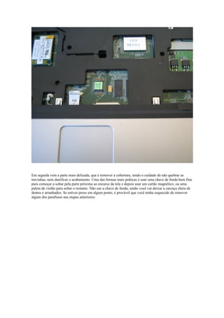 Em seguida vem a parte mais delicada, que é remover a cobertura, tendo o cuidado de não quebrar as
travinhas, nem danificar o acabamento. Uma das formas mais práticas é usar uma chave de fenda bem fina
para começar a soltar pela parte próxima ao encaixe da tela e depois usar um cartão magnético, ou uma
paleta de violão para soltar o restante. Não use a chave de fenda, senão você vai deixar a carcaça cheia de
dentes e arranhados. Se estiver preso em algum ponto, é provável que você tenha esquecido de remover
algum dos parafusos nas etapas anteriores:
 