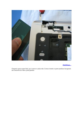 Continua...

Chegamos agora à parte final, que é remover a placa mãe. Comece tirando os quatro parafusos hexagonais
dos conectores do vídeo e porta paralela:
 
