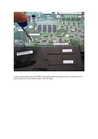 A placa é presa também pelo slot PCMCIA, pelo potênciômetro que ajusta o audio e as saídas de som. É
preciso desencaixar com cuidado, usando a chave de fenda:
 