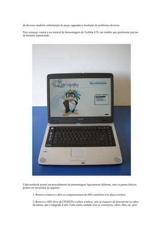 de diversos modelos, substituição de peças, upgrades e resolução de problemas diversos.

Para começar, vamos a um tutorial de desmontagem do Toshiba A70, um modelo que geralmente precisa
de bastante manutenção.




Cada notebook possui um procedimento de desmontagem ligeiramente diferente, mas os passos básicos
podem ser resumidos ao seguinte:

        1- Remova a bateria e abra os compartimentos do HD e memória e/ou placa wireless.

        2- Remova o HD, drive de CD/DVD e a placa wireless, sem se esquecer de desconectar os cabos
        da antena, que é integrada à tela. Tome muito cuidado com os conectores, cabos, flats, etc. pois
 