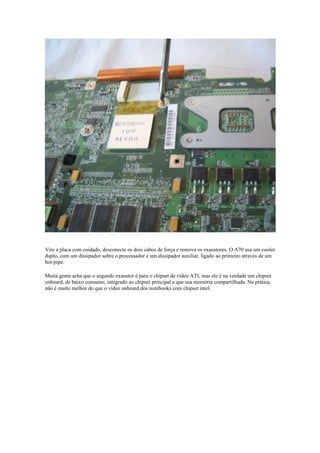 Vire a placa com cuidado, desconecte os dois cabos de força e remova os exaustores. O A70 usa um cooler
duplo, com um dissipador sobre o processador e um dissipador auxiliar, ligado ao primeiro através de um
hot-pipe.

Muita gente acha que o segundo exaustor é para o chipset de vídeo ATI, mas ele é na verdade um chipset
onboard, de baixo consumo, integrado ao chipset principal e que usa memória compartilhada. Na prática,
não é muito melhor do que o vídeo onboard dos notebooks com chipset intel.
 