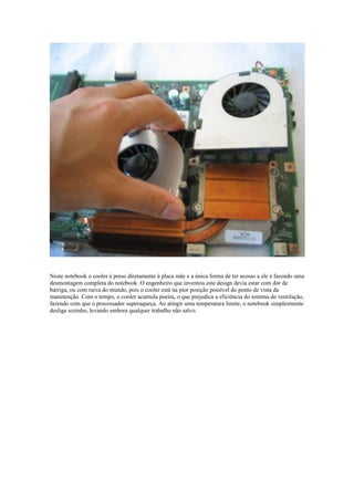 Neste notebook o cooler é preso diretamente à placa mãe e a única forma de ter acesso a ele é fazendo uma
desmontagem completa do notebook. O engenheiro que inventou este design devia estar com dor de
barriga, ou com raiva do mundo, pois o cooler está na pior posição possível do ponto de vista da
manutenção. Com o tempo, o cooler acumula poeira, o que prejudica a eficiência do sistema de ventilação,
fazendo com que o processador superaqueça. Ao atingir uma temperatura limite, o notebook simplesmente
desliga sozinho, levando embora qualquer trabalho não salvo.
 
